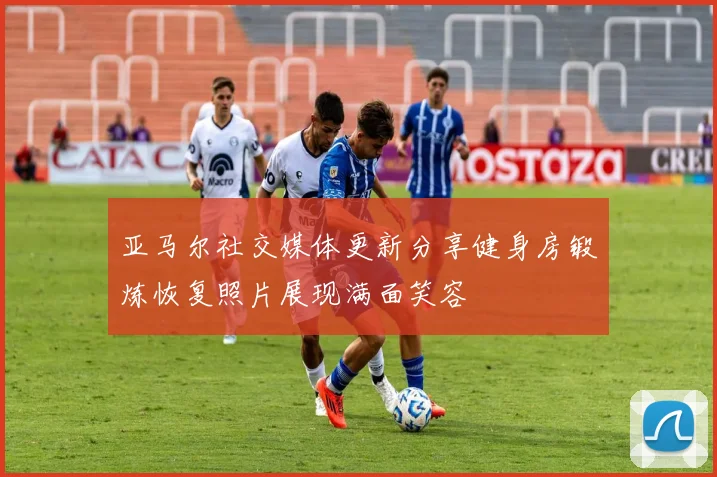 亚马尔社交媒体更新分享健身房锻炼恢复照片展现满面笑容