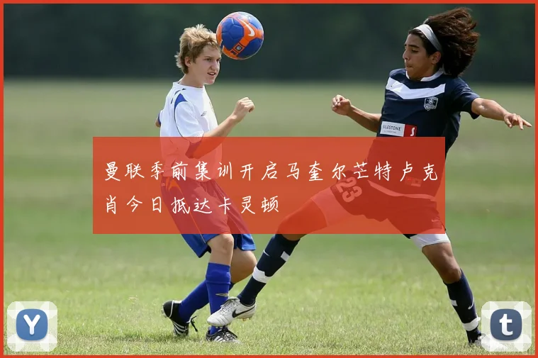 曼联季前集训开启马奎尔芒特卢克肖今日抵达卡灵顿