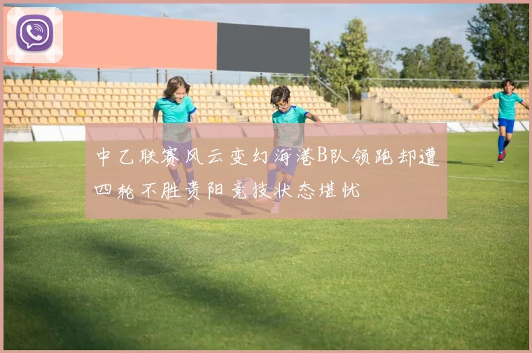 中乙联赛风云变幻海港B队领跑却遭四轮不胜贵阳竞技状态堪忧