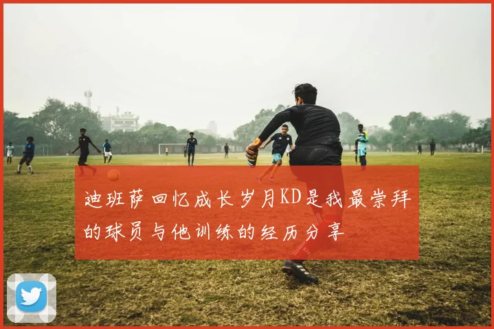 迪班萨回忆成长岁月KD是我最崇拜的球员与他训练的经历分享