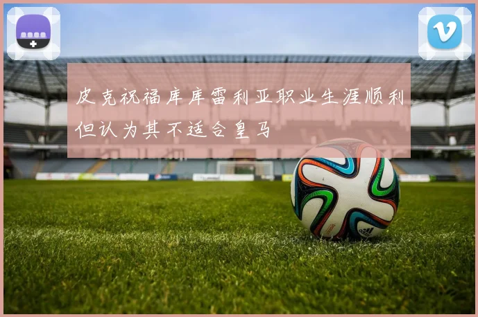 皮克祝福库库雷利亚职业生涯顺利但认为其不适合皇马