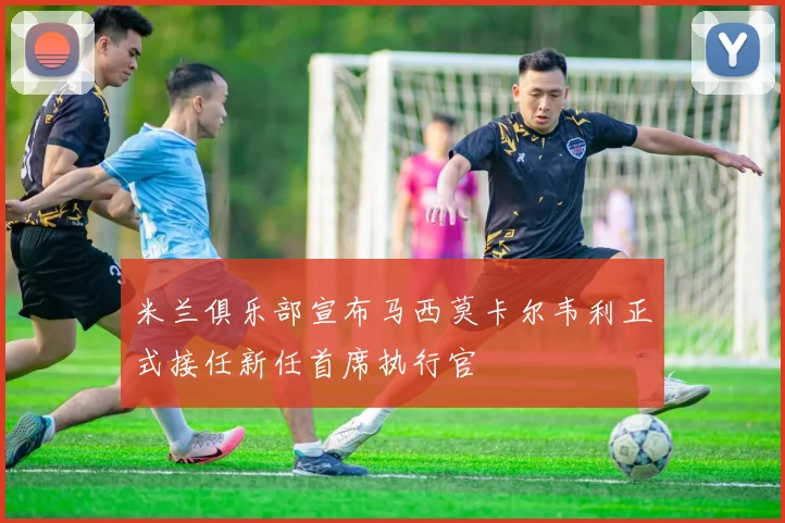米兰俱乐部宣布马西莫卡尔韦利正式接任新任首席执行官