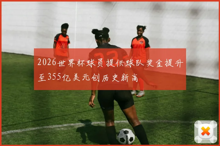 2026世界杯球员提供球队奖金提升至355亿美元创历史新高