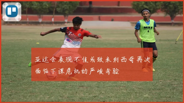 亚运会表现不佳或致米利西奇再次面临下课危机的严峻考验