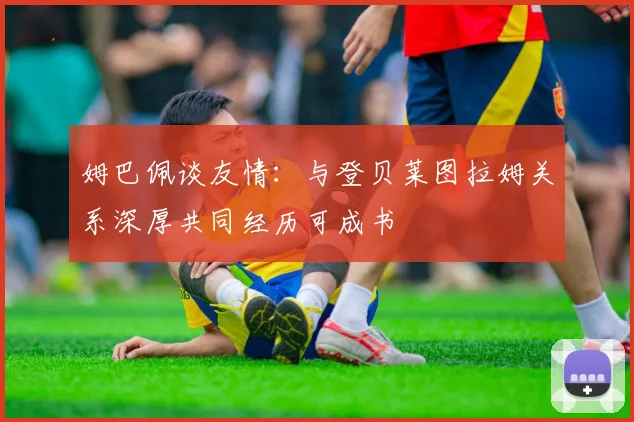 姆巴佩谈友情：与登贝莱图拉姆关系深厚共同经历可成书