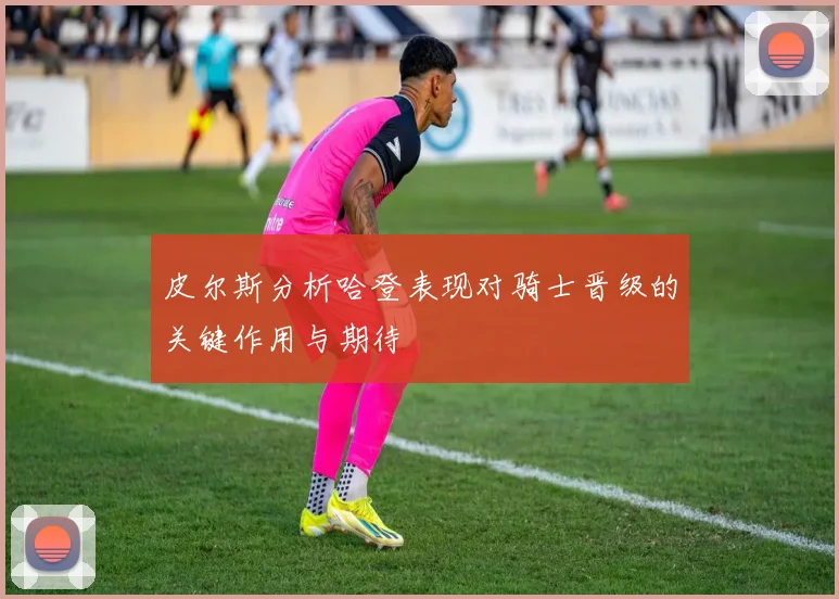 皮尔斯分析哈登表现对骑士晋级的关键作用与期待