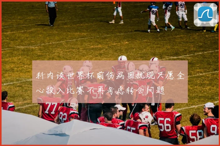 科内谈世界杯前伤病困扰现只愿全心投入比赛不再考虑转会问题