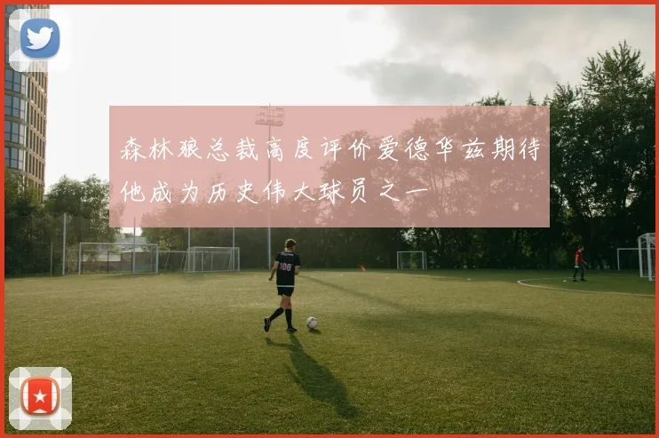 森林狼总裁高度评价爱德华兹期待他成为历史伟大球员之一