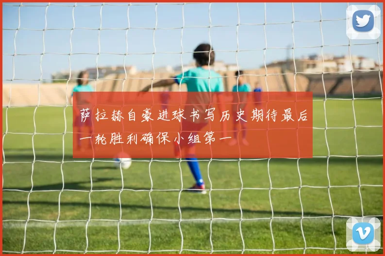 萨拉赫自豪进球书写历史期待最后一轮胜利确保小组第一