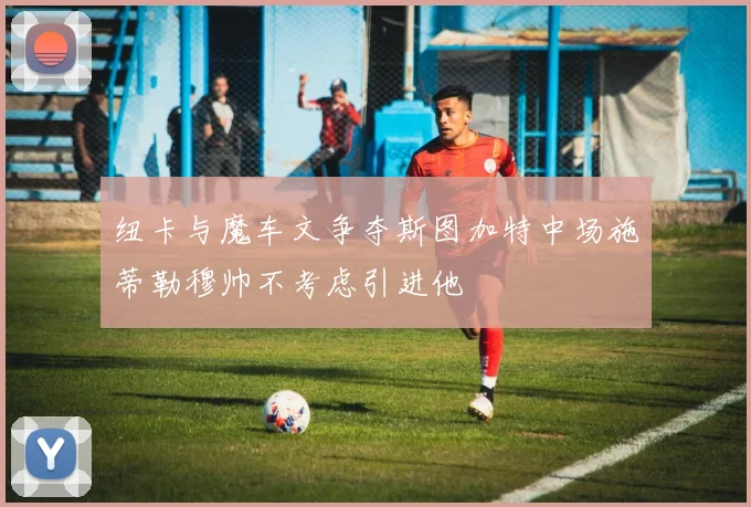 纽卡与魔车文争夺斯图加特中场施蒂勒穆帅不考虑引进他