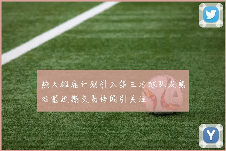 热火雄鹿计划引入第三方球队灰熊活塞近期交易传闻引关注