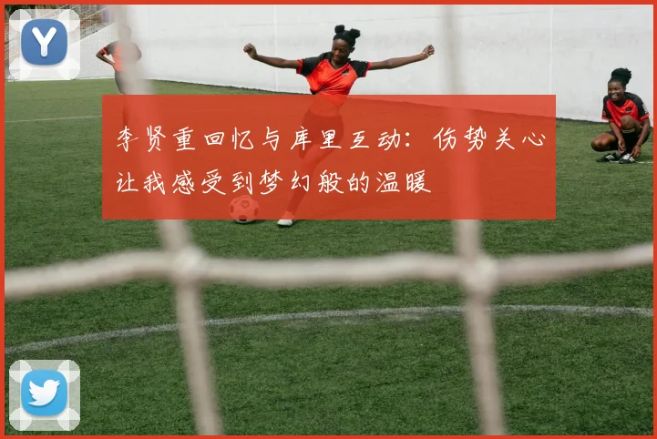 李贤重回忆与库里互动：伤势关心让我感受到梦幻般的温暖