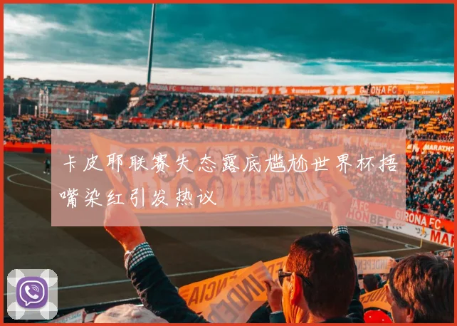 卡皮耶联赛失态露底尴尬世界杯捂嘴染红引发热议