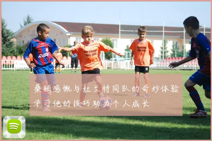 桑顿感慨与杜兰特同队的奇妙体验学习他的技巧助力个人成长